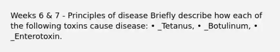 Weeks 6 & 7 - Principles of disease Briefly describe how each of the following toxins cause disease: • _Tetanus, • _Botulinum, • _Enterotoxin.