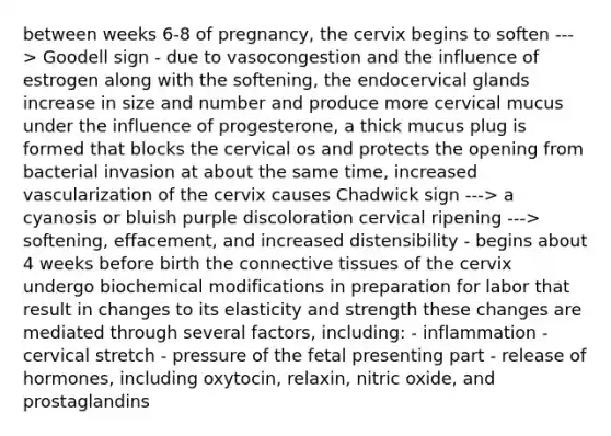 between weeks 6-8 of pregnancy, the cervix begins to soften ---> Goodell sign - due to vasocongestion and the influence of estrogen along with the softening, the endocervical glands increase in size and number and produce more cervical mucus under the influence of progesterone, a thick mucus plug is formed that blocks the cervical os and protects the opening from bacterial invasion at about the same time, increased vascularization of the cervix causes Chadwick sign ---> a cyanosis or bluish purple discoloration cervical ripening ---> softening, effacement, and increased distensibility - begins about 4 weeks before birth the connective tissues of the cervix undergo biochemical modifications in preparation for labor that result in changes to its elasticity and strength these changes are mediated through several factors, including: - inflammation - cervical stretch - pressure of the fetal presenting part - release of hormones, including oxytocin, relaxin, nitric oxide, and prostaglandins