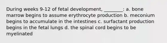 During weeks 9-12 of fetal development, ________: a. bone marrow begins to assume erythrocyte production b. meconium begins to accumulate in the intestines c. surfactant production begins in the fetal lungs d. the spinal cord begins to be myelinated