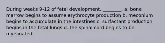 During weeks 9-12 of <a href='https://www.questionai.com/knowledge/kmyRuaFuMz-fetal-development' class='anchor-knowledge'>fetal development</a>, ________. a. bone marrow begins to assume erythrocyte production b. meconium begins to accumulate in the intestines c. surfactant production begins in the fetal lungs d. <a href='https://www.questionai.com/knowledge/kkAfzcJHuZ-the-spinal-cord' class='anchor-knowledge'>the spinal cord</a> begins to be myelinated