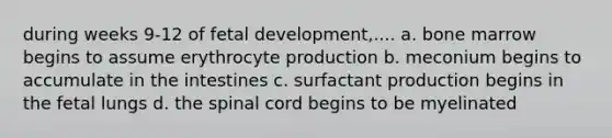 during weeks 9-12 of fetal development,.... a. bone marrow begins to assume erythrocyte production b. meconium begins to accumulate in the intestines c. surfactant production begins in the fetal lungs d. the spinal cord begins to be myelinated