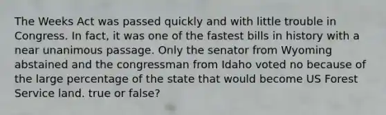 The Weeks Act was passed quickly and with little trouble in Congress. In fact, it was one of the fastest bills in history with a near unanimous passage. Only the senator from Wyoming abstained and the congressman from Idaho voted no because of the large percentage of the state that would become US Forest Service land. true or false?