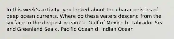 In this week's activity, you looked about the characteristics of deep ocean currents. Where do these waters descend from the surface to the deepest ocean? a. Gulf of Mexico b. Labrador Sea and Greenland Sea c. Pacific Ocean d. Indian Ocean