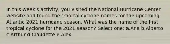 In this week's activity, you visited the National Hurricane Center website and found the tropical cyclone names for the upcoming Atlantic 2021 hurricane season. What was the name of the first tropical cyclone for the 2021 season? Select one: a.Ana b.Alberto c.Arthur d.Claudette e.Alex