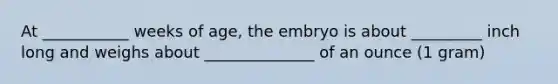 At ___________ weeks of age, the embryo is about _________ inch long and weighs about ______________ of an ounce (1 gram)