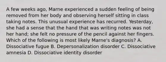 A few weeks ago, Marne experienced a sudden feeling of being removed from her body and observing herself sitting in class taking notes. This unusual experience has recurred. Yesterday, she had a sense that the hand that was writing notes was not her hand; she felt no pressure of the pencil against her fingers. Which of the following is most likely Marne's diagnosis? A. Dissociative fugue B. Depersonalization disorder C. Dissociative amnesia D. Dissociative identity disorder