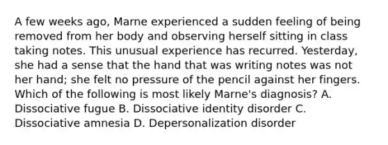 A few weeks ago, Marne experienced a sudden feeling of being removed from her body and observing herself sitting in class taking notes. This unusual experience has recurred. Yesterday, she had a sense that the hand that was writing notes was not her hand; she felt no pressure of the pencil against her fingers. Which of the following is most likely Marne's diagnosis? A. Dissociative fugue B. Dissociative identity disorder C. Dissociative amnesia D. Depersonalization disorder