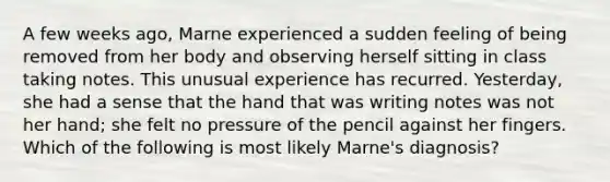 A few weeks ago, Marne experienced a sudden feeling of being removed from her body and observing herself sitting in class taking notes. This unusual experience has recurred. Yesterday, she had a sense that the hand that was writing notes was not her hand; she felt no pressure of the pencil against her fingers. Which of the following is most likely Marne's diagnosis?