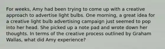 For weeks, Amy had been trying to come up with a creative approach to advertise light bulbs. One morning, a great idea for a creative light bulb advertising campaign just seemed to pop into her head. She picked up a note pad and wrote down her thoughts. In terms of the creative process outlined by Graham Wallas, what did Amy experience?