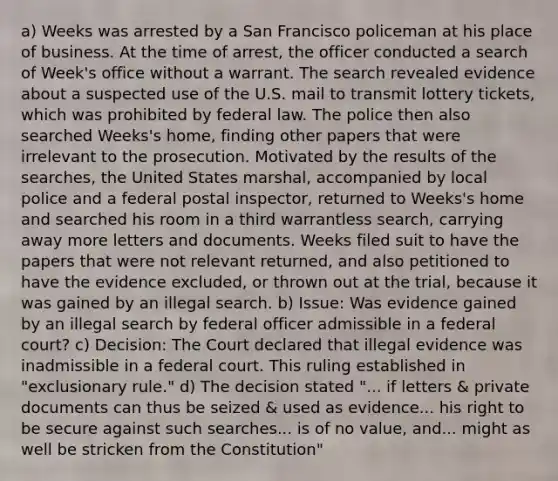 a) Weeks was arrested by a San Francisco policeman at his place of business. At the time of arrest, the officer conducted a search of Week's office without a warrant. The search revealed evidence about a suspected use of the U.S. mail to transmit lottery tickets, which was prohibited by federal law. The police then also searched Weeks's home, finding other papers that were irrelevant to the prosecution. Motivated by the results of the searches, the United States marshal, accompanied by local police and a federal postal inspector, returned to Weeks's home and searched his room in a third warrantless search, carrying away more letters and documents. Weeks filed suit to have the papers that were not relevant returned, and also petitioned to have the evidence excluded, or thrown out at the trial, because it was gained by an illegal search. b) Issue: Was evidence gained by an illegal search by federal officer admissible in a federal court? c) Decision: The Court declared that illegal evidence was inadmissible in a federal court. This ruling established in "exclusionary rule." d) The decision stated "... if letters & private documents can thus be seized & used as evidence... his right to be secure against such searches... is of no value, and... might as well be stricken from the Constitution"