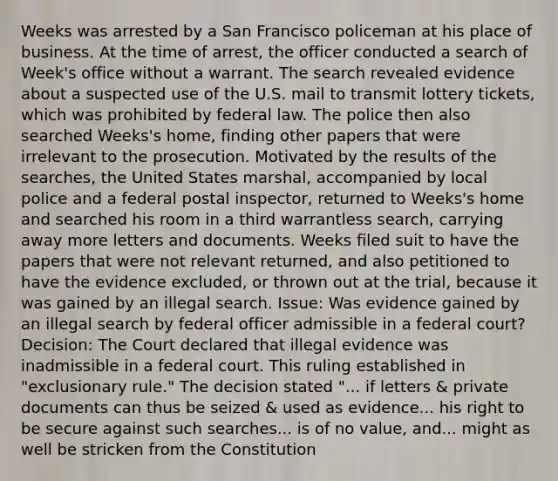 Weeks was arrested by a San Francisco policeman at his place of business. At the time of arrest, the officer conducted a search of Week's office without a warrant. The search revealed evidence about a suspected use of the U.S. mail to transmit lottery tickets, which was prohibited by federal law. The police then also searched Weeks's home, finding other papers that were irrelevant to the prosecution. Motivated by the results of the searches, the United States marshal, accompanied by local police and a federal postal inspector, returned to Weeks's home and searched his room in a third warrantless search, carrying away more letters and documents. Weeks filed suit to have the papers that were not relevant returned, and also petitioned to have the evidence excluded, or thrown out at the trial, because it was gained by an illegal search. Issue: Was evidence gained by an illegal search by federal officer admissible in a federal court? Decision: The Court declared that illegal evidence was inadmissible in a federal court. This ruling established in "exclusionary rule." The decision stated "... if letters & private documents can thus be seized & used as evidence... his right to be secure against such searches... is of no value, and... might as well be stricken from the Constitution