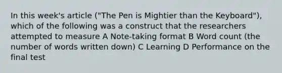 In this week's article ("The Pen is Mightier than the Keyboard"), which of the following was a construct that the researchers attempted to measure A Note-taking format B Word count (the number of words written down) C Learning D Performance on the final test