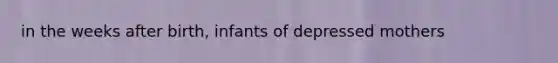 in the weeks after birth, infants of depressed mothers