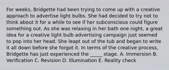 For weeks, Bridgette had been trying to come up with a creative approach to advertise light bulbs. She had decided to try not to think about it for a while to see if her subconscious could figure something out. As she was relaxing in her bath one night, a great idea for a creative light bulb advertising campaign just seemed to pop into her head. She leapt out of the tub and began to write it all down before she forgot it. In terms of the creative process, Bridgette has just experienced the _____ stage. A. Immersion B. Verification C. Revision D. Illumination E. Reality check