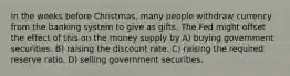 In the weeks before Christmas, many people withdraw currency from the banking system to give as gifts. The Fed might offset the effect of this on the money supply by A) buying government securities. B) raising the discount rate. C) raising the required reserve ratio. D) selling government securities.