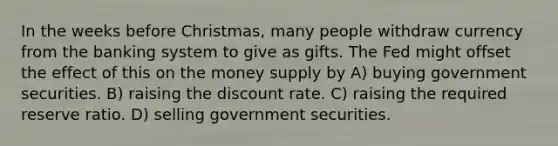 In the weeks before Christmas, many people withdraw currency from the banking system to give as gifts. The Fed might offset the effect of this on the money supply by A) buying government securities. B) raising the discount rate. C) raising the required reserve ratio. D) selling government securities.