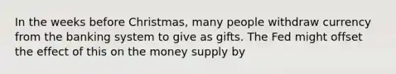 In the weeks before Christmas, many people withdraw currency from the banking system to give as gifts. The Fed might offset the effect of this on the money supply by