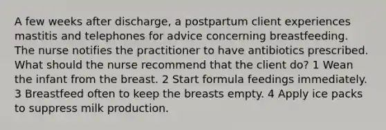 A few weeks after discharge, a postpartum client experiences mastitis and telephones for advice concerning breastfeeding. The nurse notifies the practitioner to have antibiotics prescribed. What should the nurse recommend that the client do? 1 Wean the infant from the breast. 2 Start formula feedings immediately. 3 Breastfeed often to keep the breasts empty. 4 Apply ice packs to suppress milk production.