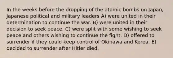 In the weeks before the dropping of the atomic bombs on Japan, Japanese political and military leaders A) were united in their determination to continue the war. B) were united in their decision to seek peace. C) were split with some wishing to seek peace and others wishing to continue the fight. D) offered to surrender if they could keep control of Okinawa and Korea. E) decided to surrender after Hitler died.