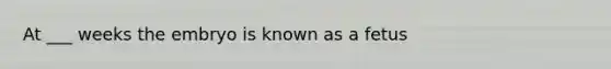 At ___ weeks the embryo is known as a fetus