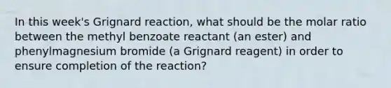 In this week's Grignard reaction, what should be the molar ratio between the methyl benzoate reactant (an ester) and phenylmagnesium bromide (a Grignard reagent) in order to ensure completion of the reaction?