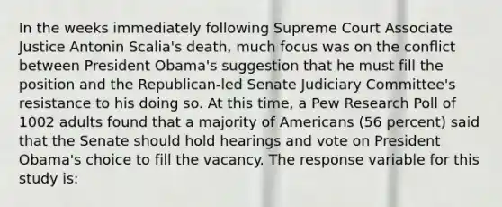 In the weeks immediately following Supreme Court Associate Justice Antonin Scalia's death, much focus was on the conflict between President Obama's suggestion that he must fill the position and the Republican-led Senate Judiciary Committee's resistance to his doing so. At this time, a Pew Research Poll of 1002 adults found that a majority of Americans (56 percent) said that the Senate should hold hearings and vote on President Obama's choice to fill the vacancy. The response variable for this study is: