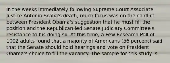 In the weeks immediately following Supreme Court Associate Justice Antonin Scalia's death, much focus was on the conflict between President Obama's suggestion that he must fill the position and the Republican-led Senate Judiciary Committee's resistance to his doing so. At this time, a Pew Research Poll of 1002 adults found that a majority of Americans (56 percent) said that the Senate should hold hearings and vote on President Obama's choice to fill the vacancy. The sample for this study is: