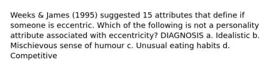 Weeks & James (1995) suggested 15 attributes that define if someone is eccentric. Which of the following is not a personality attribute associated with eccentricity? DIAGNOSIS a. Idealistic b. Mischievous sense of humour c. Unusual eating habits d. Competitive