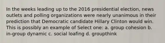 In the weeks leading up to the 2016 presidential election, news outlets and polling organizations were nearly unanimous in their prediction that Democratic candidate Hillary Clinton would win. This is possibly an example of Select one: a. group cohesion b. in-group dynamic c. social loafing d. groupthink