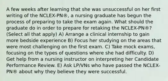 A few weeks after learning that she was unsuccessful on her first writing of the NCLEX-PN®, a nursing graduate has begun the process of preparing to take the exam again. What should the graduate do in order to prepare for retaking the NCLEX-PN®? (Select all that apply) A) Arrange a clinical internship to gain more bedside experience B) Focus her studying on the areas that were most challenging on the first exam. C) Take mock exams, focusing on the types of questions where she had difficulty. D) Get help from a nursing instructor on interpreting her Candidate Performance Review. E) Ask LP/VNs who have passed the NCLEX-PN® about why they believe they were successful.