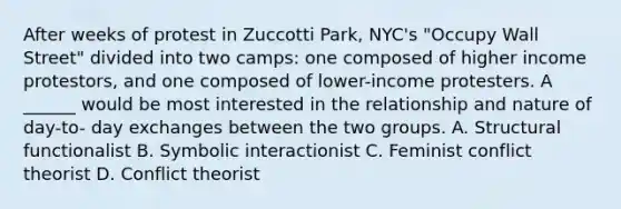 After weeks of protest in Zuccotti Park, NYC's "Occupy Wall Street" divided into two camps: one composed of higher income protestors, and one composed of lower-income protesters. A ______ would be most interested in the relationship and nature of day-to- day exchanges between the two groups. A. Structural functionalist B. Symbolic interactionist C. Feminist conflict theorist D. Conflict theorist