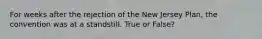 For weeks after the rejection of the New Jersey Plan, the convention was at a standstill. True or False?