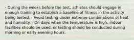 - During the weeks before the test, athletes should engage in enough training to establish a baseline of fitness in the activity being tested. - Avoid testing under extreme combinations of heat and humidity. - On days when the temperature is high, indoor facilities should be used, or testing should be conducted during morning or early evening hours.