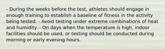 - During the weeks before the test, athletes should engage in enough training to establish a baseline of fitness in the activity being tested. - Avoid testing under extreme combinations of heat and humidity. - On days when the temperature is high, indoor facilities should be used, or testing should be conducted during morning or early evening hours.