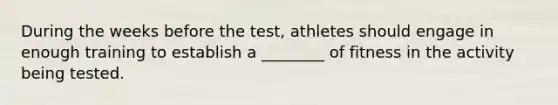 During the weeks before the test, athletes should engage in enough training to establish a ________ of fitness in the activity being tested.