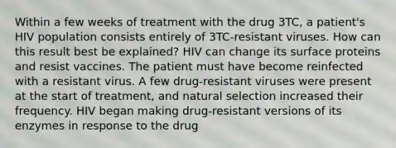 Within a few weeks of treatment with the drug 3TC, a patient's HIV population consists entirely of 3TC-resistant viruses. How can this result best be explained? HIV can change its surface proteins and resist vaccines. The patient must have become reinfected with a resistant virus. A few drug-resistant viruses were present at the start of treatment, and natural selection increased their frequency. HIV began making drug-resistant versions of its enzymes in response to the drug