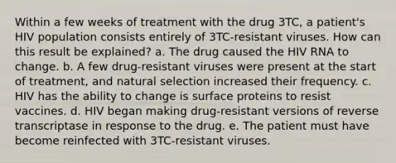 Within a few weeks of treatment with the drug 3TC, a patient's HIV population consists entirely of 3TC-resistant viruses. How can this result be explained? a. The drug caused the HIV RNA to change. b. A few drug-resistant viruses were present at the start of treatment, and natural selection increased their frequency. c. HIV has the ability to change is surface proteins to resist vaccines. d. HIV began making drug-resistant versions of reverse transcriptase in response to the drug. e. The patient must have become reinfected with 3TC-resistant viruses.