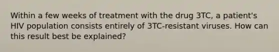 Within a few weeks of treatment with the drug 3TC, a patient's HIV population consists entirely of 3TC-resistant viruses. How can this result best be explained?