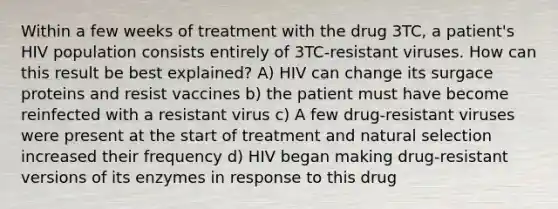 Within a few weeks of treatment with the drug 3TC, a patient's HIV population consists entirely of 3TC-resistant viruses. How can this result be best explained? A) HIV can change its surgace proteins and resist vaccines b) the patient must have become reinfected with a resistant virus c) A few drug-resistant viruses were present at the start of treatment and natural selection increased their frequency d) HIV began making drug-resistant versions of its enzymes in response to this drug