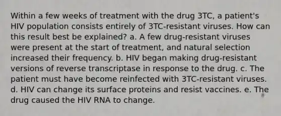 Within a few weeks of treatment with the drug 3TC, a patient's HIV population consists entirely of 3TC-resistant viruses. How can this result best be explained? a. A few drug-resistant viruses were present at the start of treatment, and natural selection increased their frequency. b. HIV began making drug-resistant versions of reverse transcriptase in response to the drug. c. The patient must have become reinfected with 3TC-resistant viruses. d. HIV can change its surface proteins and resist vaccines. e. The drug caused the HIV RNA to change.