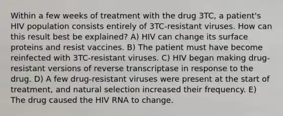 Within a few weeks of treatment with the drug 3TC, a patient's HIV population consists entirely of 3TC-resistant viruses. How can this result best be explained? A) HIV can change its surface proteins and resist vaccines. B) The patient must have become reinfected with 3TC-resistant viruses. C) HIV began making drug-resistant versions of reverse transcriptase in response to the drug. D) A few drug-resistant viruses were present at the start of treatment, and natural selection increased their frequency. E) The drug caused the HIV RNA to change.