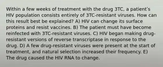 Within a few weeks of treatment with the drug 3TC, a patientʹs HIV population consists entirely of 3TC-resistant viruses. How can this result best be explained? A) HIV can change its surface proteins and resist vaccines. B) The patient must have become reinfected with 3TC-resistant viruses. C) HIV began making drug-resistant versions of reverse transcriptase in response to the drug. D) A few drug-resistant viruses were present at the start of treatment, and natural selection increased their frequency. E) The drug caused the HIV RNA to change.