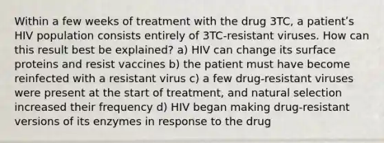 Within a few weeks of treatment with the drug 3TC, a patientʹs HIV population consists entirely of 3TC-resistant viruses. How can this result best be explained? a) HIV can change its surface proteins and resist vaccines b) the patient must have become reinfected with a resistant virus c) a few drug-resistant viruses were present at the start of treatment, and natural selection increased their frequency d) HIV began making drug-resistant versions of its enzymes in response to the drug