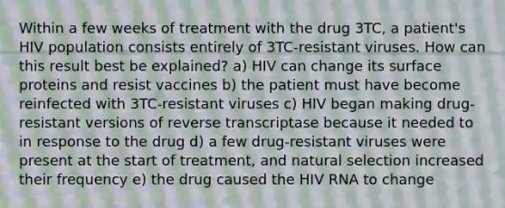 Within a few weeks of treatment with the drug 3TC, a patient's HIV population consists entirely of 3TC-resistant viruses. How can this result best be explained? a) HIV can change its surface proteins and resist vaccines b) the patient must have become reinfected with 3TC-resistant viruses c) HIV began making drug-resistant versions of reverse transcriptase because it needed to in response to the drug d) a few drug-resistant viruses were present at the start of treatment, and natural selection increased their frequency e) the drug caused the HIV RNA to change