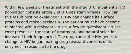 Within few weeks of treatment with the drug 3TC, a patient's HIV population consists entirely of 3TC-resistant viruses. How can this result best be explained? a. HIV can change its surface proteins and resist vaccines b. The patient must have become reinfected with a resistant virus c. A few drug-resistant viruses were present at the start of treatment, and natural selection increased their frequency d. The drug cause the HIV genes to change e. HIV began making drug-resistant versions of its enzymes in response to the drug