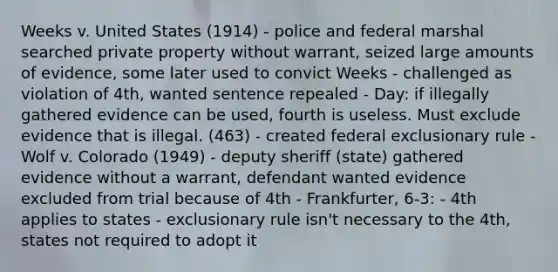 Weeks v. United States (1914) - police and federal marshal searched private property without warrant, seized large amounts of evidence, some later used to convict Weeks - challenged as violation of 4th, wanted sentence repealed - Day: if illegally gathered evidence can be used, fourth is useless. Must exclude evidence that is illegal. (463) - created federal exclusionary rule - Wolf v. Colorado (1949) - deputy sheriff (state) gathered evidence without a warrant, defendant wanted evidence excluded from trial because of 4th - Frankfurter, 6-3: - 4th applies to states - exclusionary rule isn't necessary to the 4th, states not required to adopt it