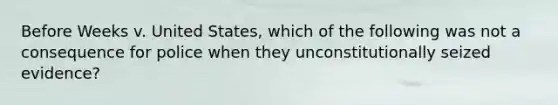 Before Weeks v. United States, which of the following was not a consequence for police when they unconstitutionally seized evidence?