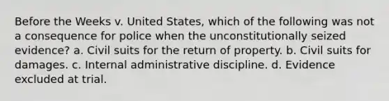 Before the Weeks v. United States, which of the following was not a consequence for police when the unconstitutionally seized evidence? a. Civil suits for the return of property. b. Civil suits for damages. c. Internal administrative discipline. d. Evidence excluded at trial.