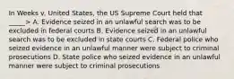 In Weeks v. United States, the US Supreme Court held that _____> A. Evidence seized in an unlawful search was to be excluded in federal courts B. Evidence seized in an unlawful search was to be excluded in state courts C. Federal police who seized evidence in an unlawful manner were subject to criminal prosecutions D. State police who seized evidence in an unlawful manner were subject to criminal prosecutions