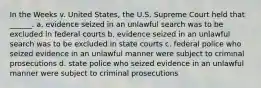 In the Weeks v. United States, the U.S. Supreme Court held that ______. a. evidence seized in an unlawful search was to be excluded in federal courts b. evidence seized in an unlawful search was to be excluded in state courts c. federal police who seized evidence in an unlawful manner were subject to criminal prosecutions d. state police who seized evidence in an unlawful manner were subject to criminal prosecutions